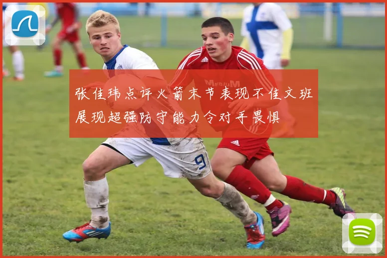 张佳玮点评火箭末节表现不佳文班展现超强防守能力令对手畏惧