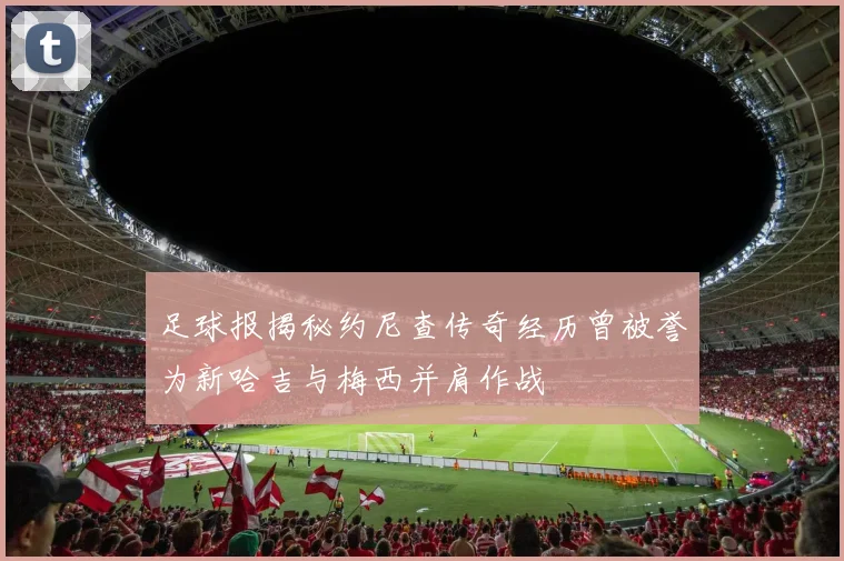 足球报揭秘约尼查传奇经历曾被誉为新哈吉与梅西并肩作战