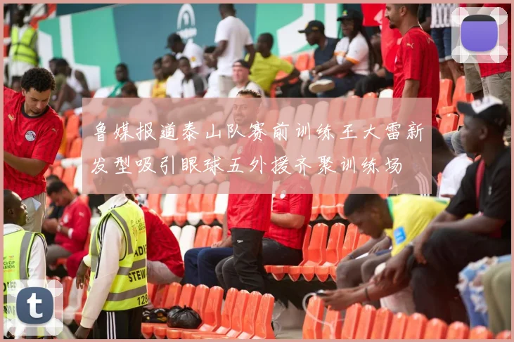 鲁媒报道泰山队赛前训练王大雷新发型吸引眼球五外援齐聚训练场