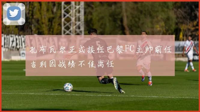 孔布瓦尔正式接任巴黎FC主帅前任吉利因战绩不佳离任