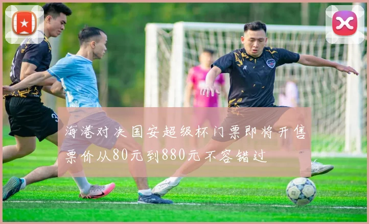 海港对决国安超级杯门票即将开售票价从80元到880元不容错过