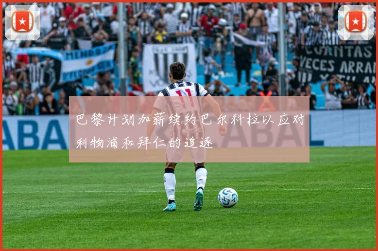 巴黎计划加薪续约巴尔科拉以应对利物浦和拜仁的追逐