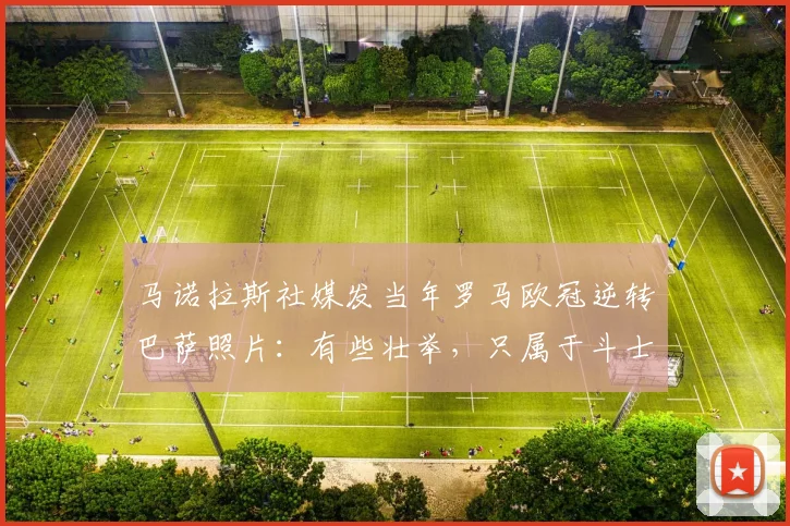 马诺拉斯社媒发当年罗马欧冠逆转巴萨照片：有些壮举，只属于斗士