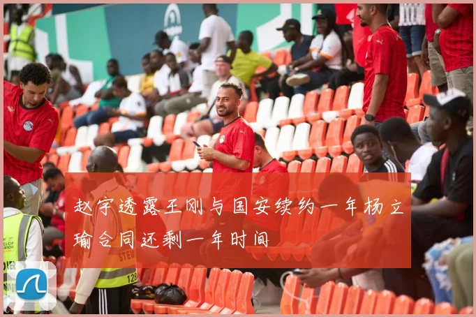 赵宇透露王刚与国安续约一年杨立瑜合同还剩一年时间