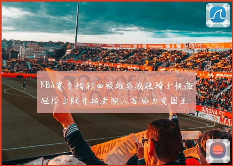 NBA赛季精彩回顾雄鹿战胜骑士快船轻松击败开拓者湖人客场力克国王