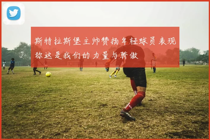 斯特拉斯堡主帅赞扬年轻球员表现称这是我们的力量与骄傲