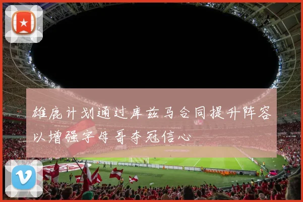 雄鹿计划通过库兹马合同提升阵容以增强字母哥夺冠信心