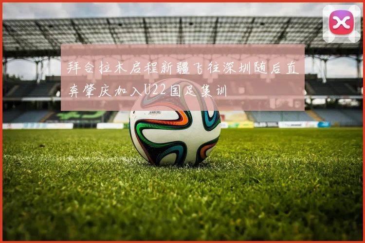 拜合拉木启程新疆飞往深圳随后直奔肇庆加入U22国足集训