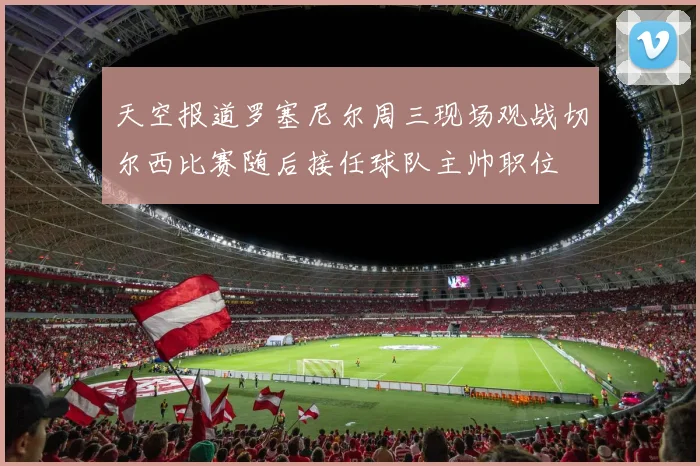天空报道罗塞尼尔周三现场观战切尔西比赛随后接任球队主帅职位