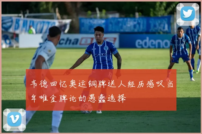 韦德回忆奥运铜牌送人经历感叹当年唯金牌论的愚蠢选择