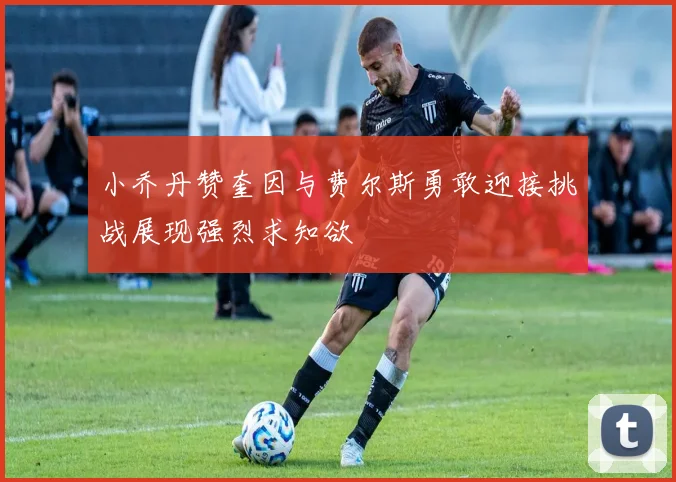 小乔丹赞奎因与费尔斯勇敢迎接挑战展现强烈求知欲