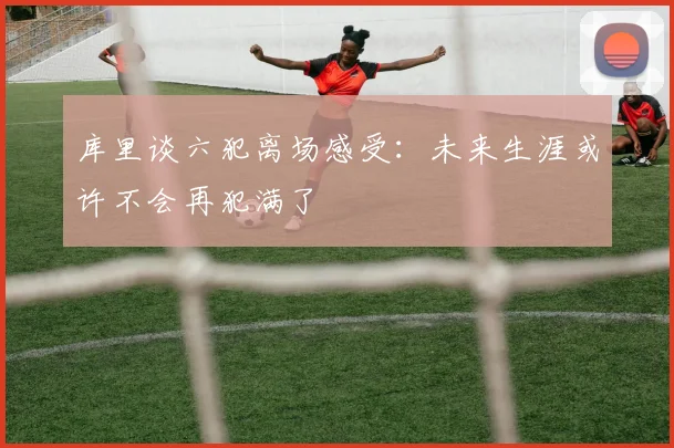 库里谈六犯离场感受：未来生涯或许不会再犯满了