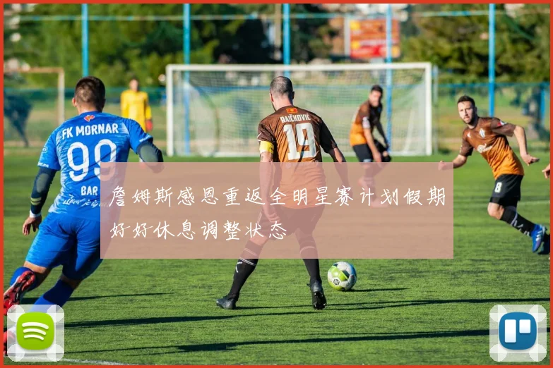 詹姆斯感恩重返全明星赛计划假期好好休息调整状态