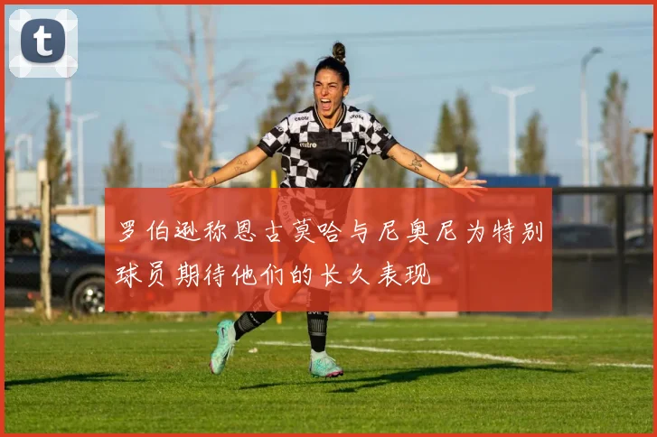 罗伯逊称恩古莫哈与尼奥尼为特别球员期待他们的长久表现