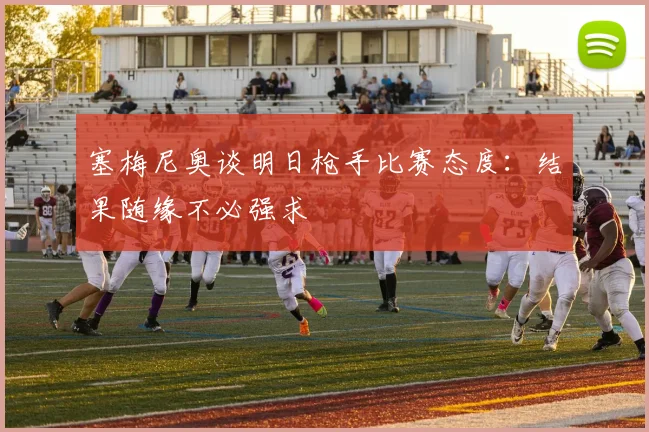 塞梅尼奥谈明日枪手比赛态度：结果随缘不必强求