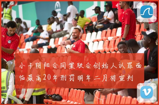 小卡阴阳合同案联合创始人认罪面临最高20年刑罚明年二月将宣判