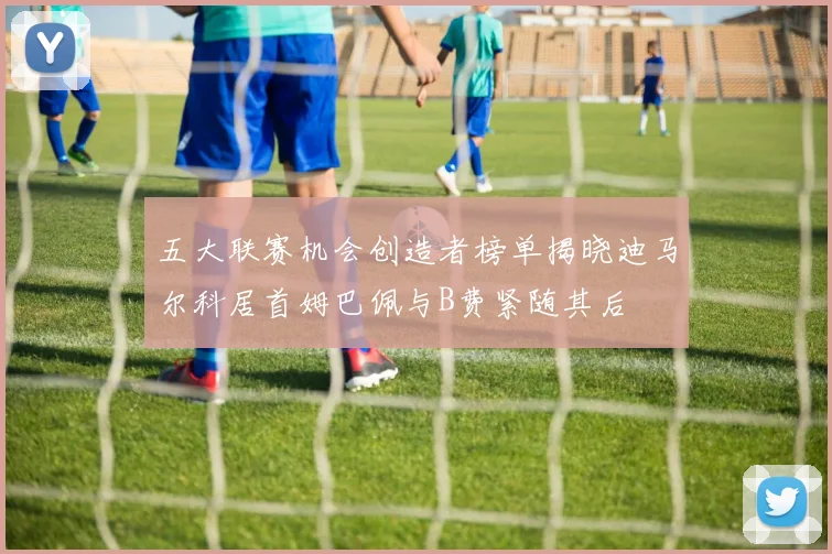 五大联赛机会创造者榜单揭晓迪马尔科居首姆巴佩与B费紧随其后