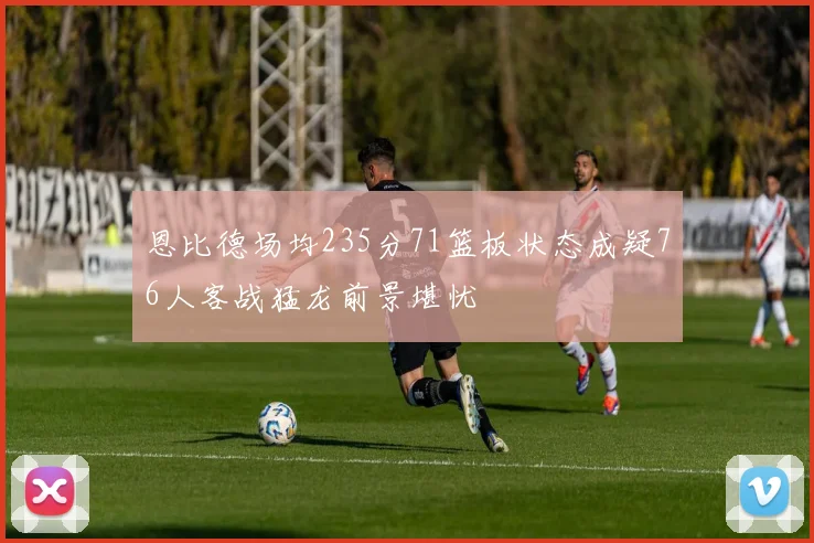 恩比德场均235分71篮板状态成疑76人客战猛龙前景堪忧