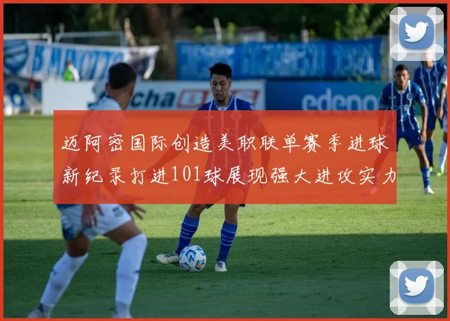 迈阿密国际创造美职联单赛季进球新纪录打进101球展现强大进攻实力