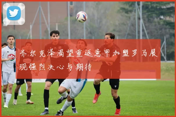 齐尔克泽渴望重返意甲加盟罗马展现强烈决心与期待