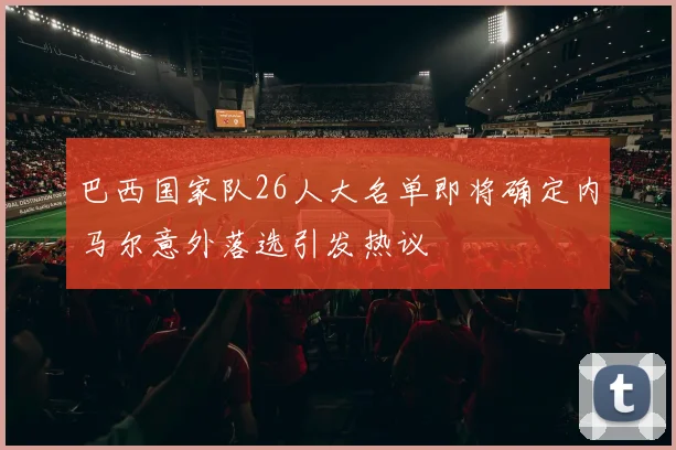 巴西国家队26人大名单即将确定内马尔意外落选引发热议