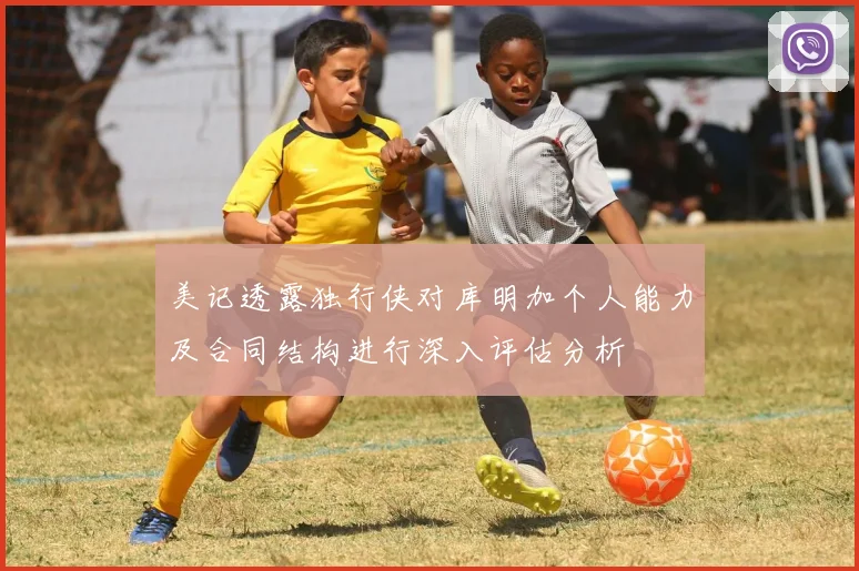 美记透露独行侠对库明加个人能力及合同结构进行深入评估分析