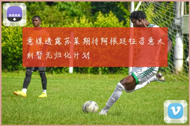 意媒透露苏莱期待阿根廷征召意大利暂无归化计划