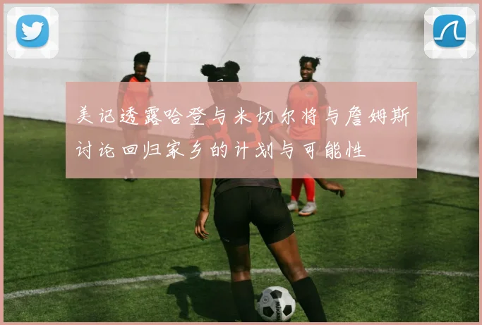 美记透露哈登与米切尔将与詹姆斯讨论回归家乡的计划与可能性