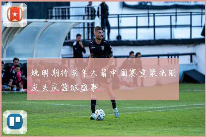 姚明期待明年火箭中国赛重聚老朋友共庆篮球盛事