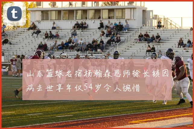 山东篮球名宿杨瀚森恩师徐长锁因病去世享年仅54岁令人惋惜